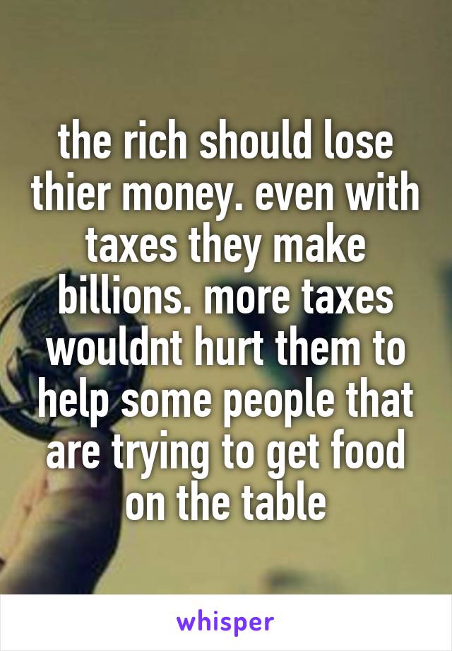 the rich should lose thier money. even with taxes they make billions. more taxes wouldnt hurt them to help some people that are trying to get food on the table