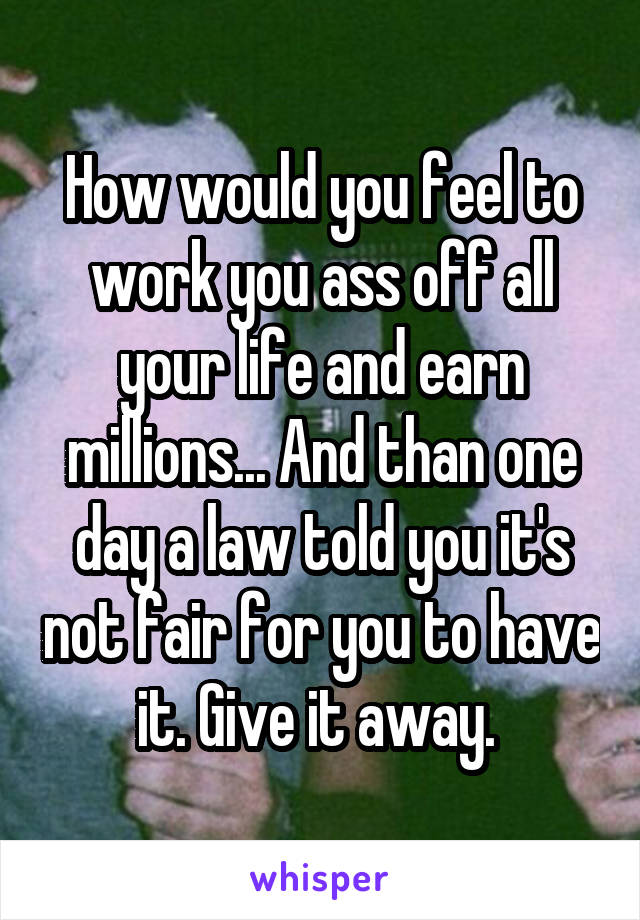 How would you feel to work you ass off all your life and earn millions... And than one day a law told you it's not fair for you to have it. Give it away. 