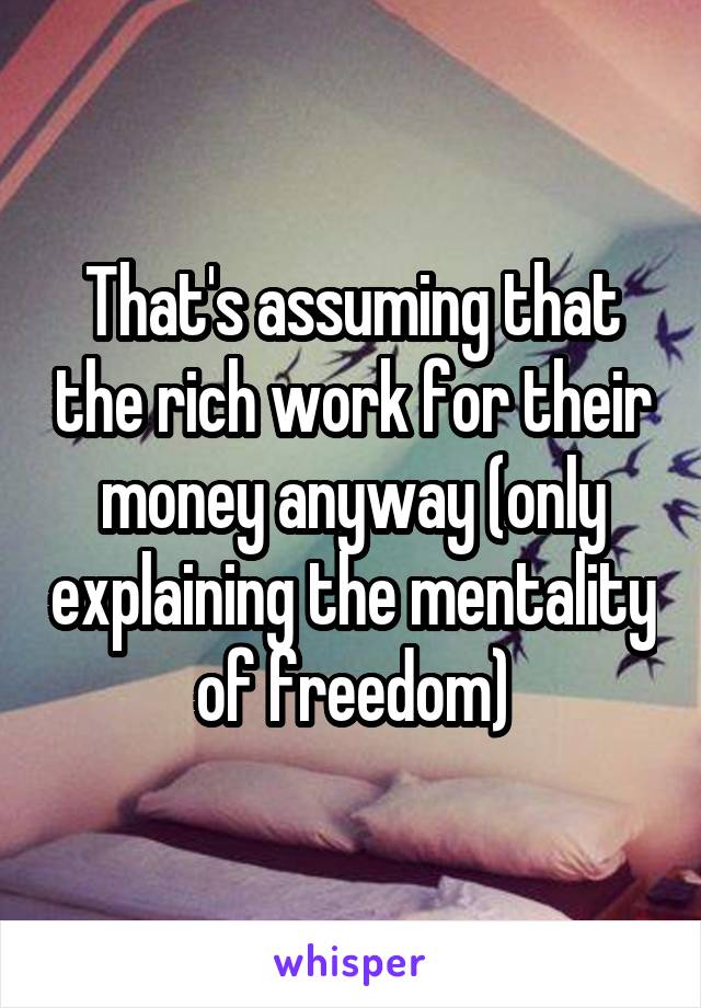 That's assuming that the rich work for their money anyway (only explaining the mentality of freedom)