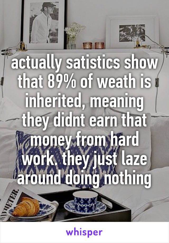 actually satistics show that 89% of weath is inherited, meaning they didnt earn that money from hard work. they just laze around doing nothing