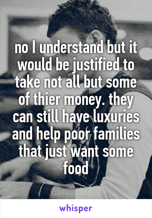 no I understand but it would be justified to take not all but some of thier money. they can still have luxuries and help poor families that just want some food