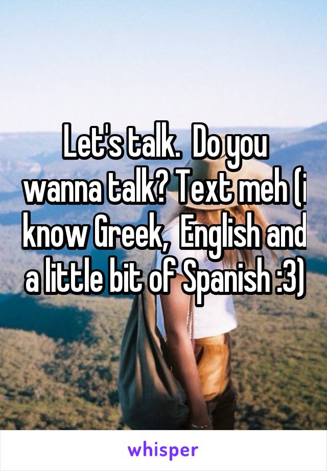 Let's talk.  Do you wanna talk? Text meh (i know Greek,  English and a little bit of Spanish :3) 