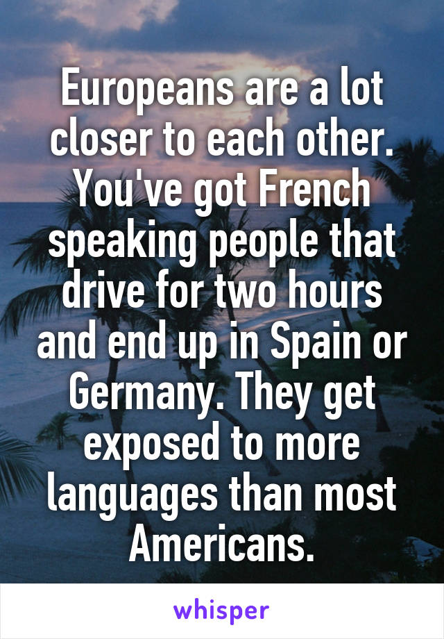 Europeans are a lot closer to each other. You've got French speaking people that drive for two hours and end up in Spain or Germany. They get exposed to more languages than most Americans.