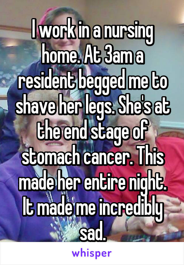 I work in a nursing home. At 3am a resident begged me to shave her legs. She's at the end stage of stomach cancer. This made her entire night. It made me incredibly sad.