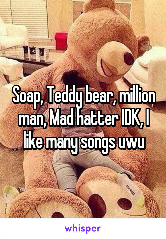 Soap, Teddy bear, million man, Mad hatter IDK, I like many songs uwu
