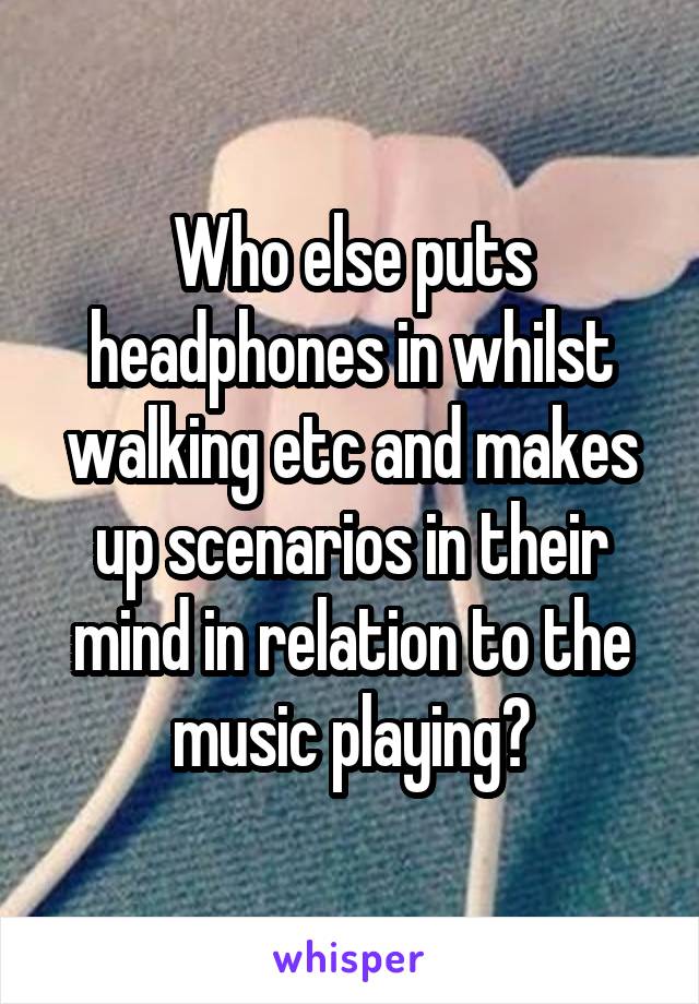 Who else puts headphones in whilst walking etc and makes up scenarios in their mind in relation to the music playing?