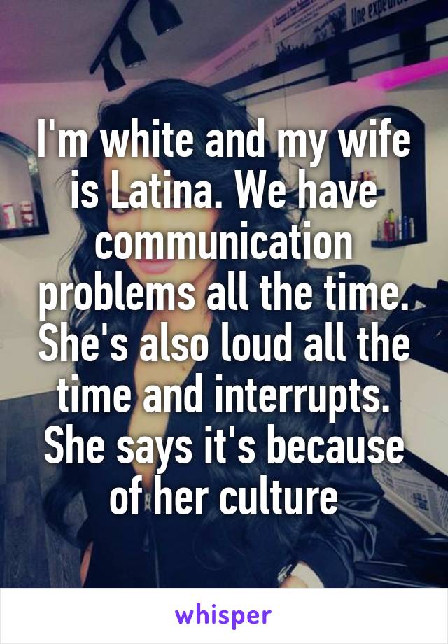 I'm white and my wife is Latina. We have communication problems all the time. She's also loud all the time and interrupts. She says it's because of her culture