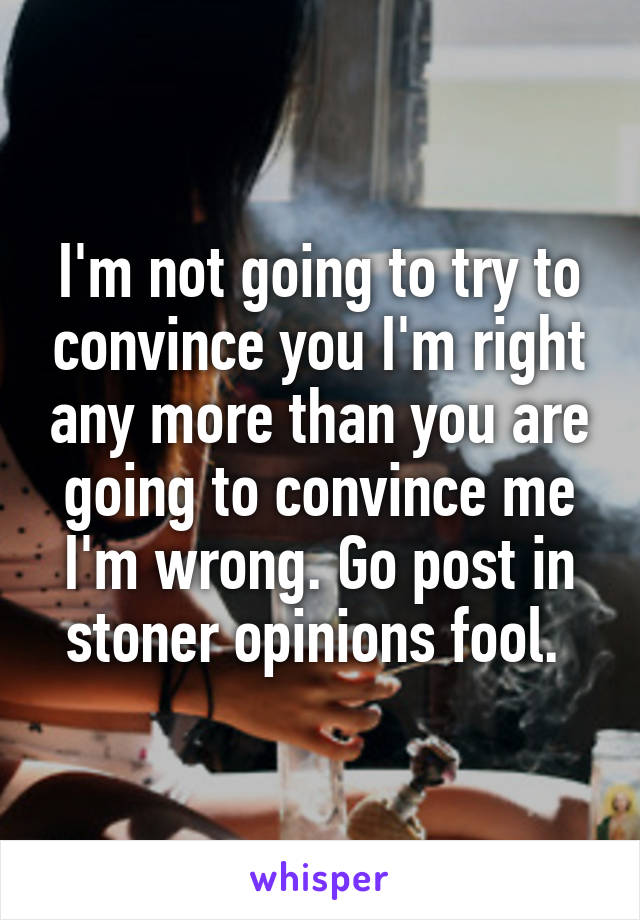 I'm not going to try to convince you I'm right any more than you are going to convince me I'm wrong. Go post in stoner opinions fool. 