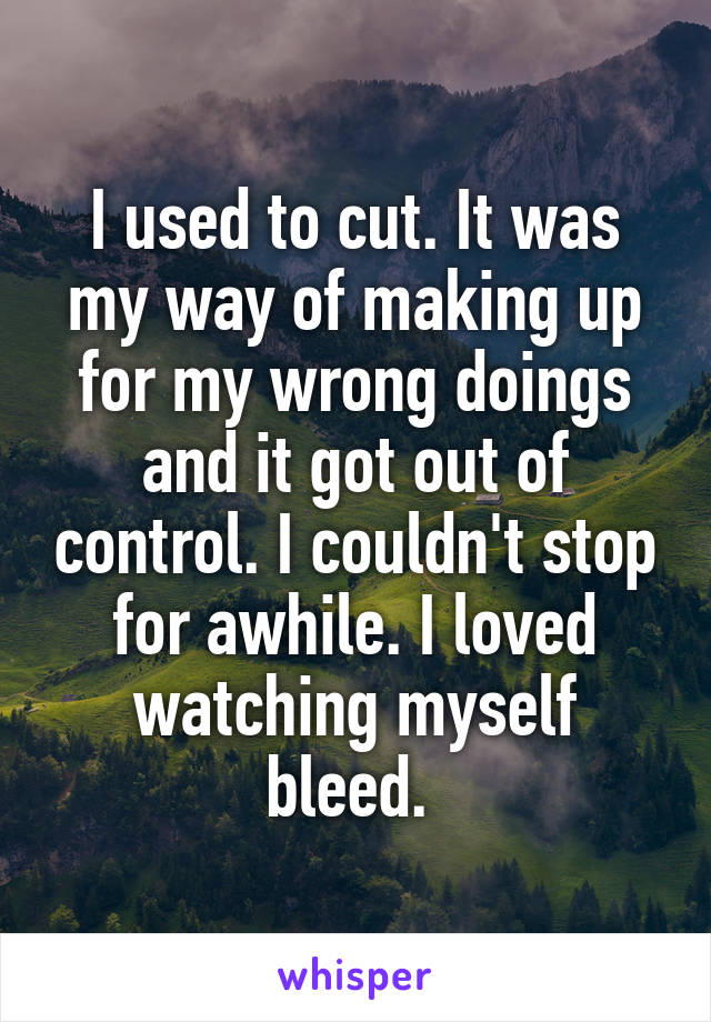 I used to cut. It was my way of making up for my wrong doings and it got out of control. I couldn't stop for awhile. I loved watching myself bleed. 