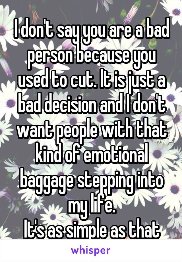 I don't say you are a bad person because you used to cut. It is just a bad decision and I don't want people with that kind of emotional baggage stepping into my life.
It's as simple as that