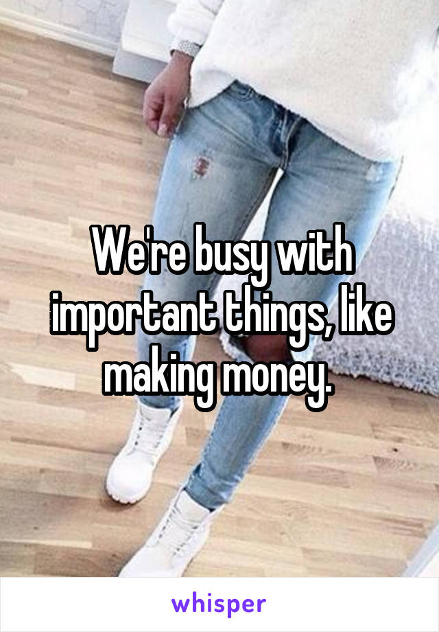 We're busy with important things, like making money. 
