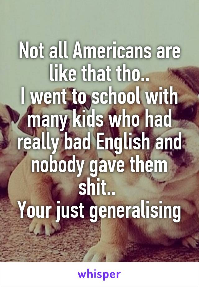 Not all Americans are like that tho..
I went to school with many kids who had really bad English and nobody gave them shit.. 
Your just generalising 