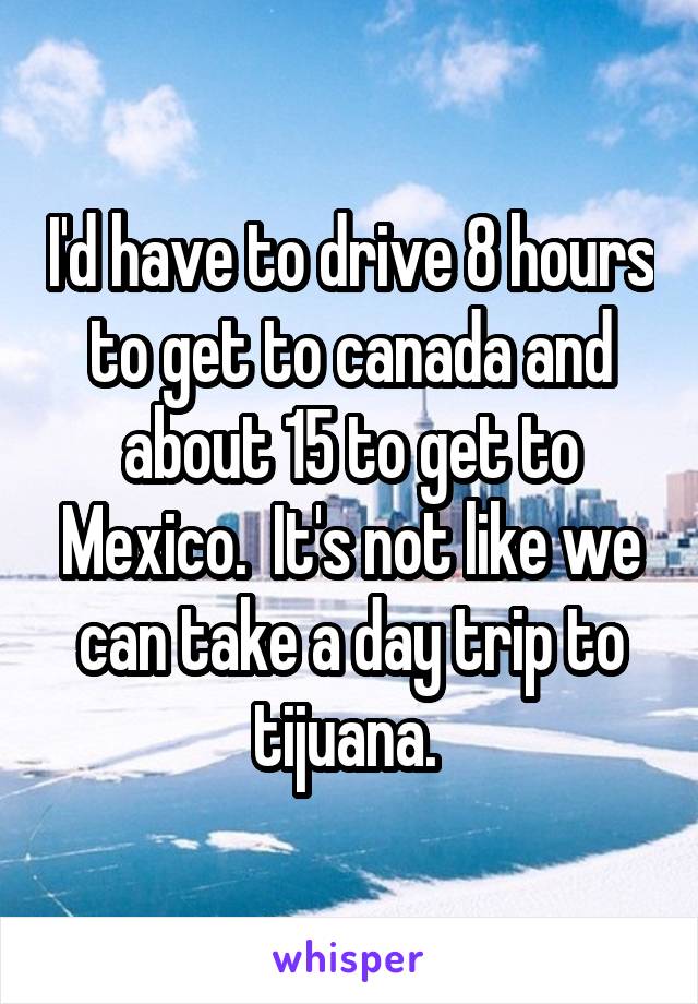 I'd have to drive 8 hours to get to canada and about 15 to get to Mexico.  It's not like we can take a day trip to tijuana. 