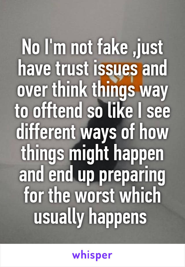 No I'm not fake ,just have trust issues and over think things way to offtend so like I see different ways of how things might happen and end up preparing for the worst which usually happens 