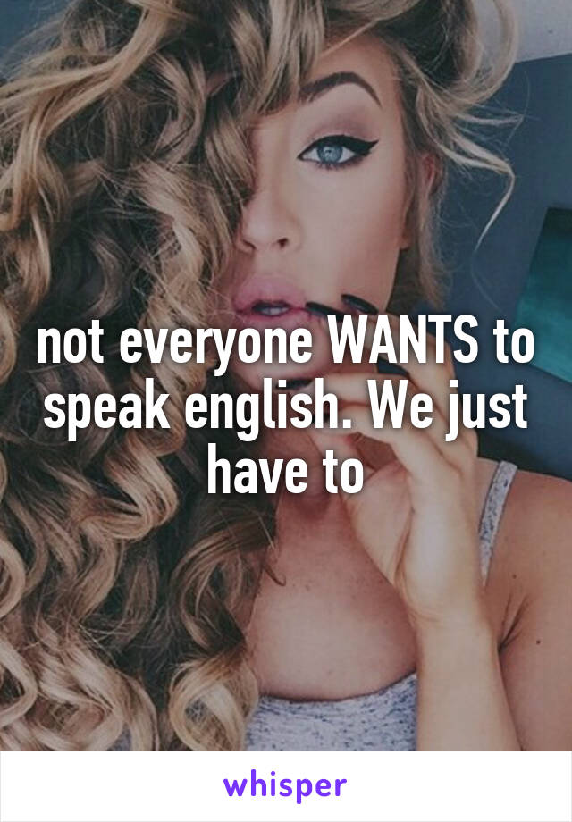 not everyone WANTS to speak english. We just have to