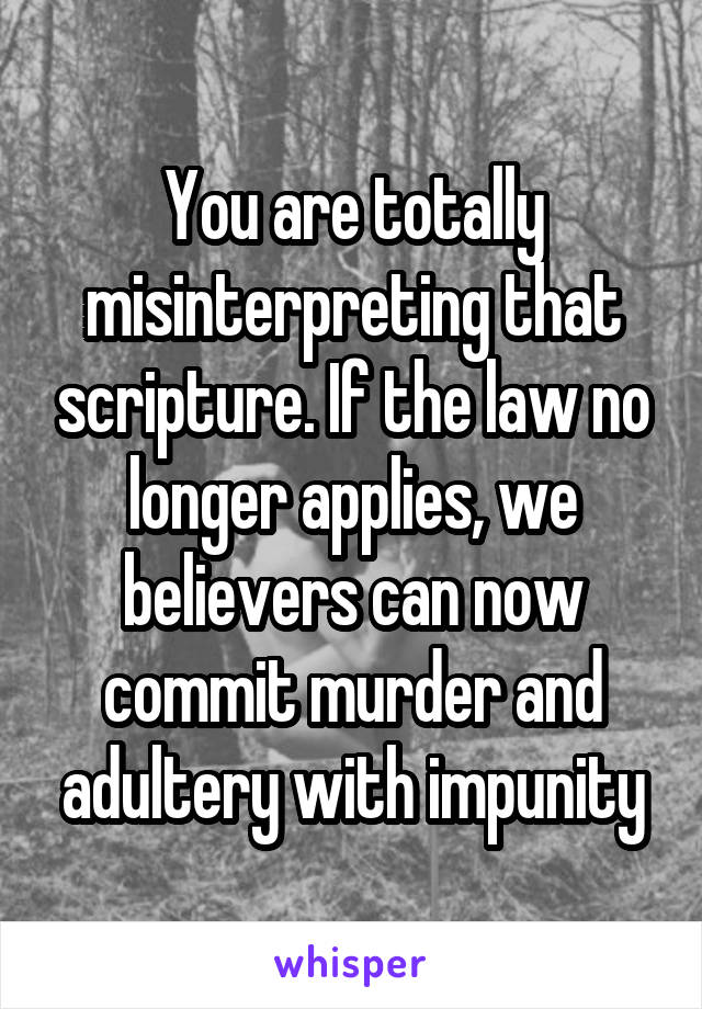 You are totally misinterpreting that scripture. If the law no longer applies, we believers can now commit murder and adultery with impunity