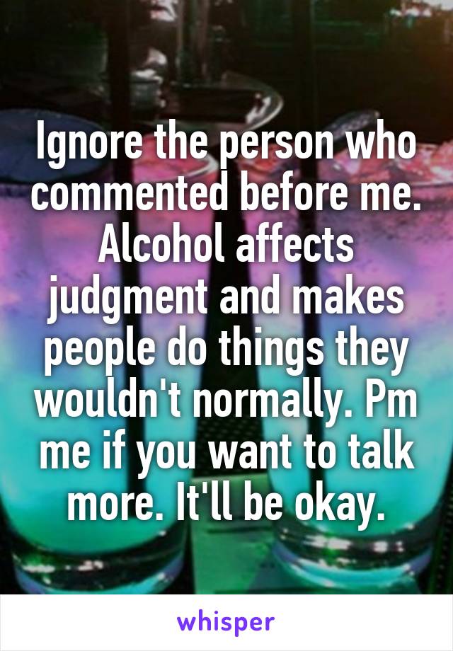 Ignore the person who commented before me. Alcohol affects judgment and makes people do things they wouldn't normally. Pm me if you want to talk more. It'll be okay.