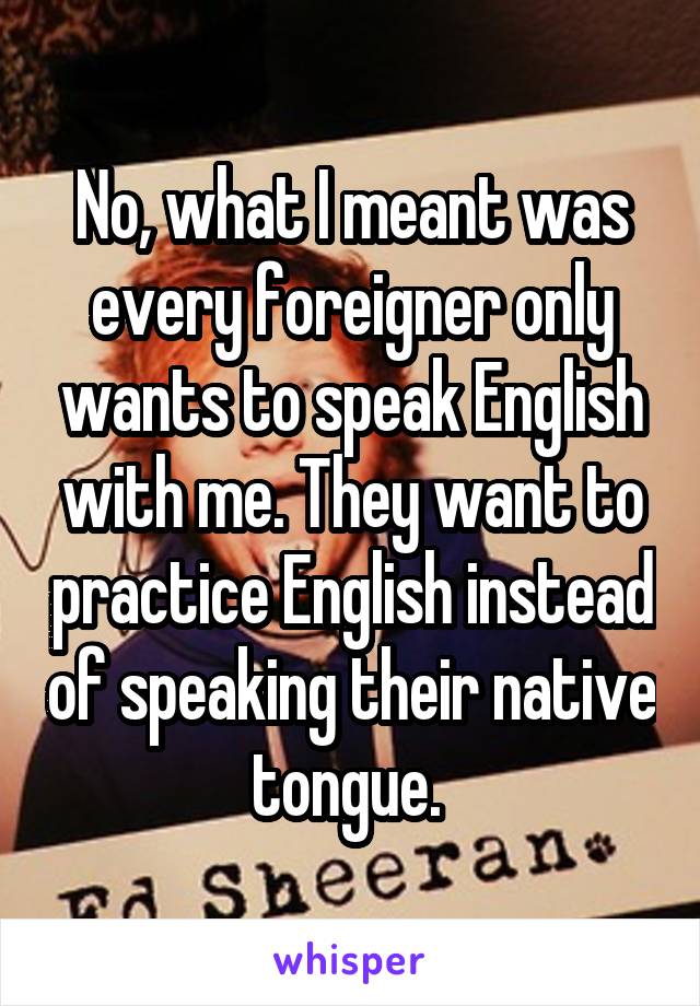 No, what I meant was every foreigner only wants to speak English with me. They want to practice English instead of speaking their native tongue. 