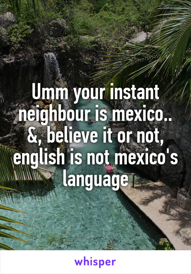 Umm your instant neighbour is mexico.. &, believe it or not, english is not mexico's language