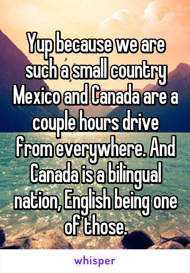 Yup because we are such a small country Mexico and Canada are a couple hours drive from everywhere. And Canada is a bilingual nation, English being one of those.