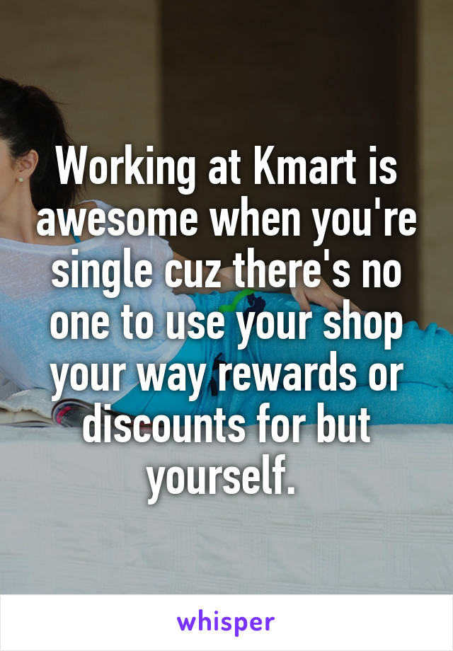 Working at Kmart is awesome when you're single cuz there's no one to use your shop your way rewards or discounts for but yourself. 