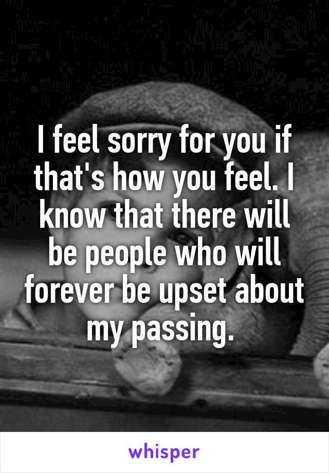 I feel sorry for you if that's how you feel. I know that there will be people who will forever be upset about my passing. 