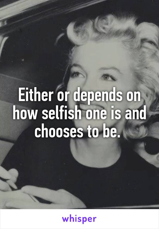 Either or depends on how selfish one is and chooses to be. 
