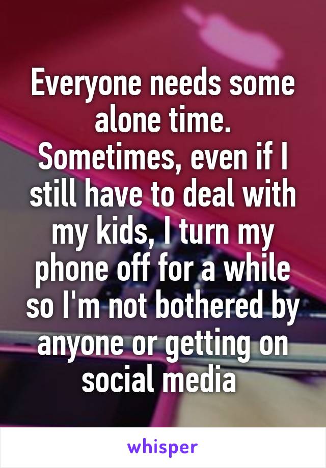 Everyone needs some alone time. Sometimes, even if I still have to deal with my kids, I turn my phone off for a while so I'm not bothered by anyone or getting on social media 