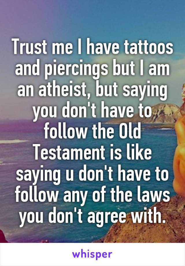 Trust me I have tattoos and piercings but I am an atheist, but saying you don't have to follow the Old Testament is like saying u don't have to follow any of the laws you don't agree with.