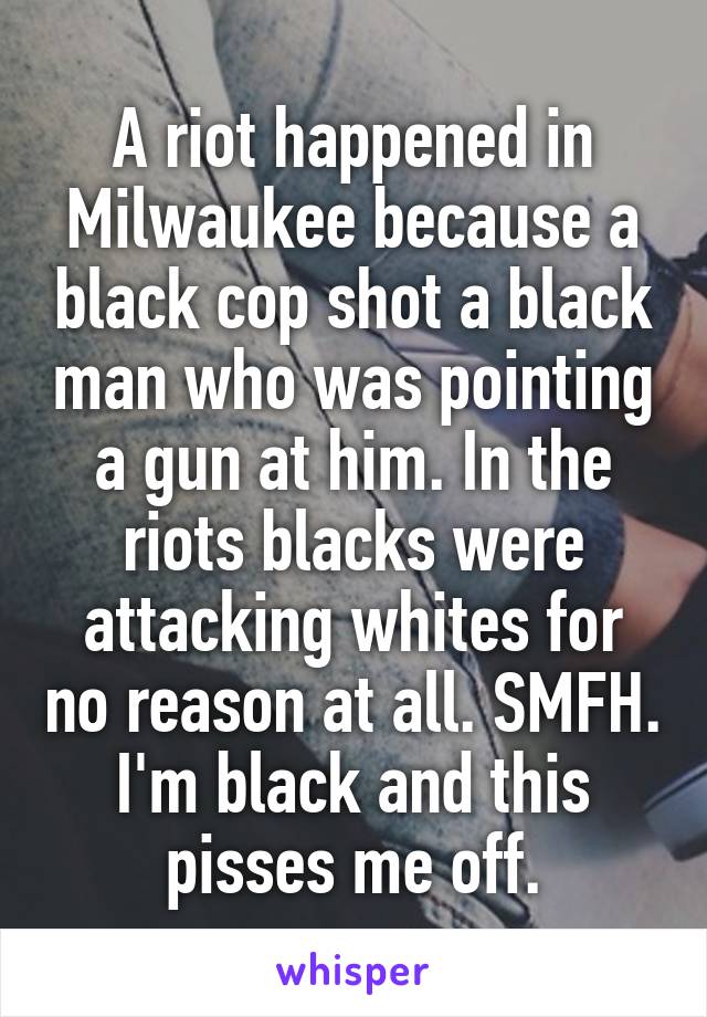 A riot happened in Milwaukee because a black cop shot a black man who was pointing a gun at him. In the riots blacks were attacking whites for no reason at all. SMFH. I'm black and this pisses me off.