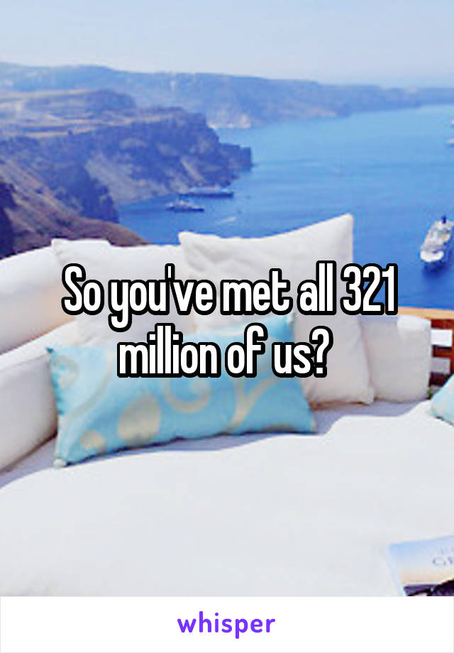 So you've met all 321 million of us? 