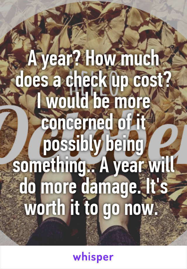 A year? How much does a check up cost? I would be more concerned of it possibly being something.. A year will do more damage. It's worth it to go now. 