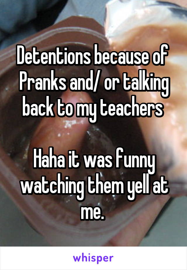 Detentions because of 
Pranks and/ or talking back to my teachers 

Haha it was funny watching them yell at me. 