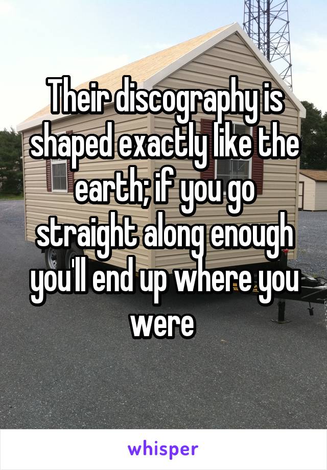 Their discography is shaped exactly like the earth; if you go straight along enough you'll end up where you were 
