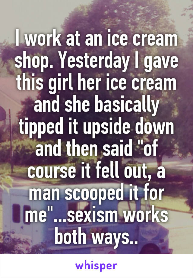 I work at an ice cream shop. Yesterday I gave this girl her ice cream and she basically tipped it upside down and then said "of course it fell out, a man scooped it for me"...sexism works both ways..