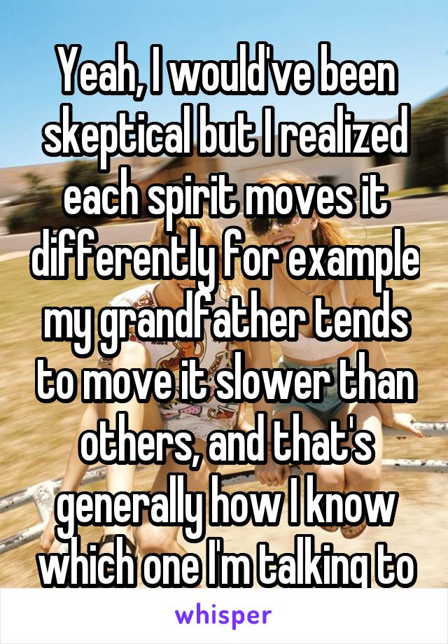 Yeah, I would've been skeptical but I realized each spirit moves it differently for example my grandfather tends to move it slower than others, and that's generally how I know which one I'm talking to