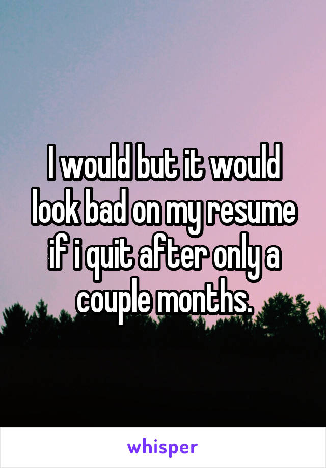 I would but it would look bad on my resume if i quit after only a couple months.