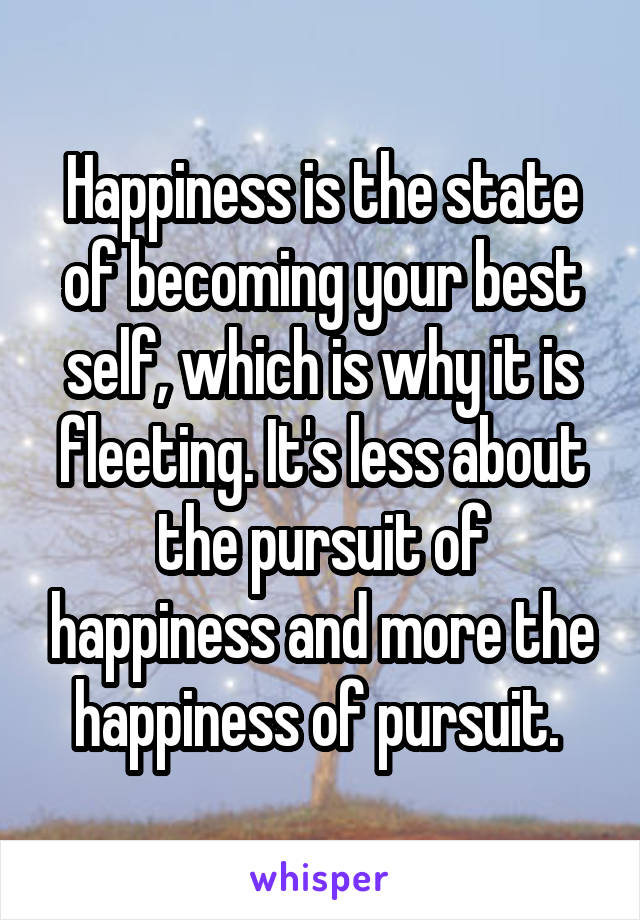 Happiness is the state of becoming your best self, which is why it is fleeting. It's less about the pursuit of happiness and more the happiness of pursuit. 