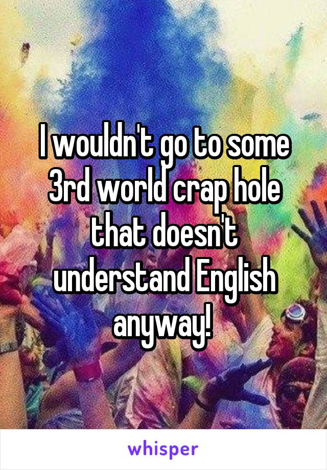 I wouldn't go to some 3rd world crap hole that doesn't understand English anyway! 