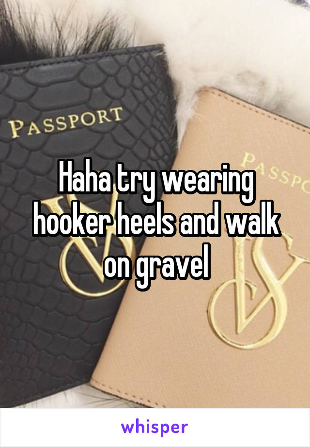 Haha try wearing hooker heels and walk on gravel