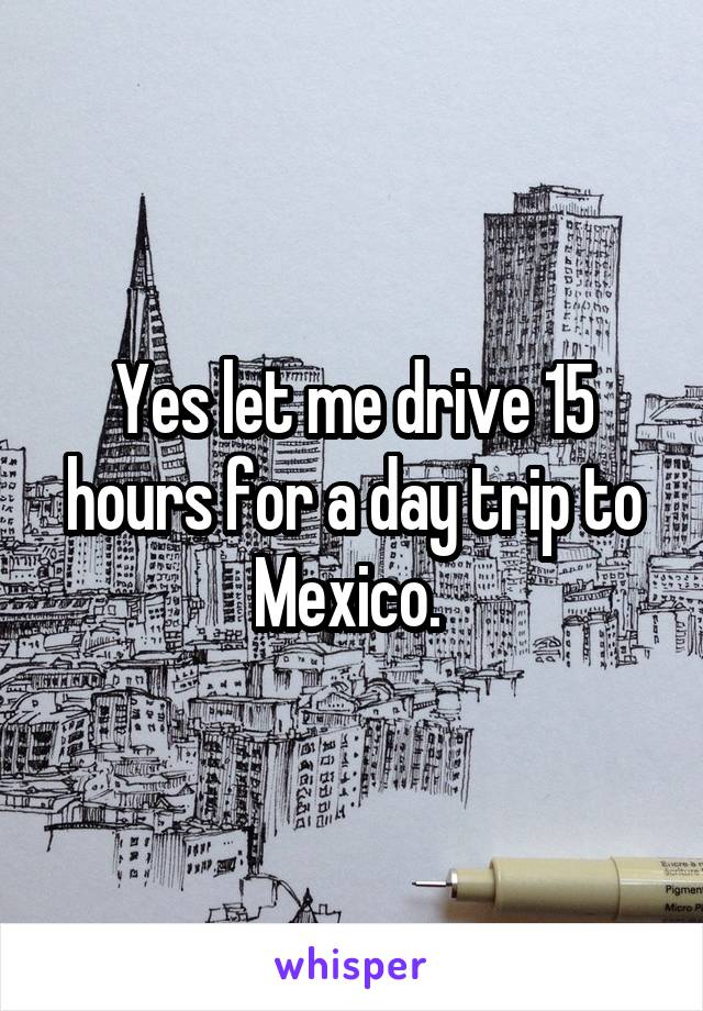 Yes let me drive 15 hours for a day trip to Mexico. 