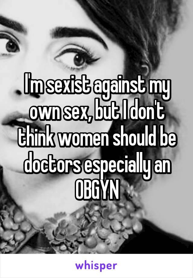 I'm sexist against my own sex, but I don't think women should be doctors especially an OBGYN