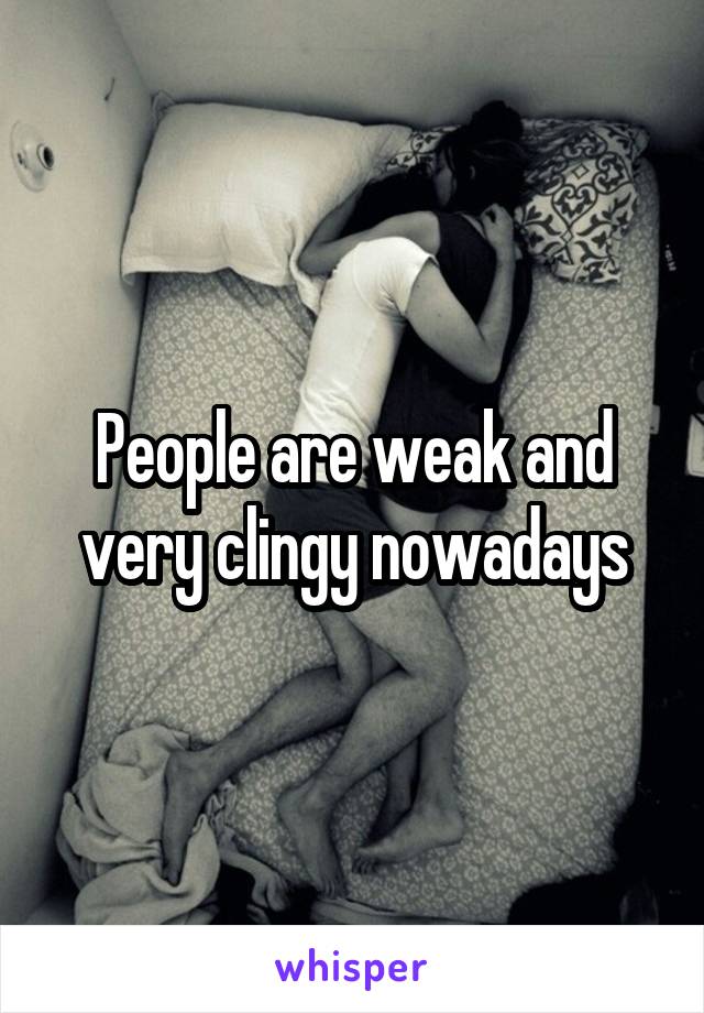 People are weak and very clingy nowadays