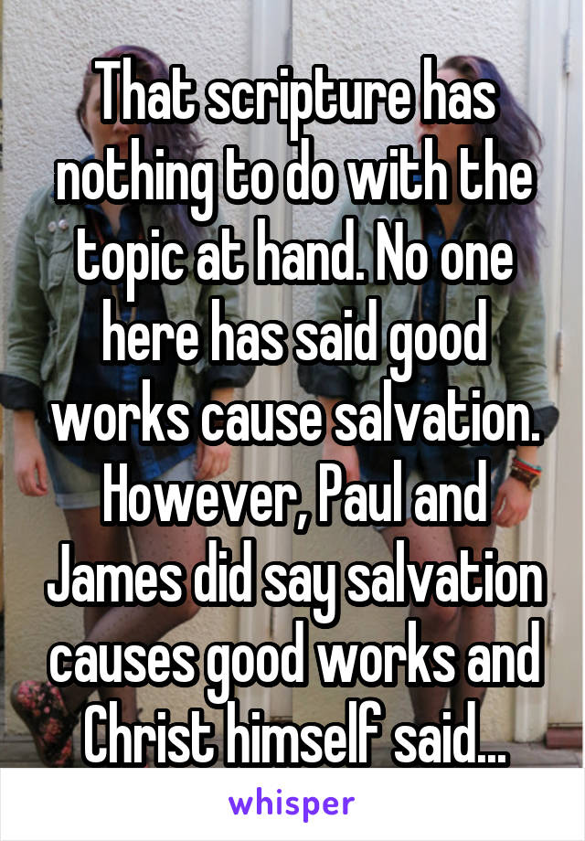 That scripture has nothing to do with the topic at hand. No one here has said good works cause salvation. However, Paul and James did say salvation causes good works and Christ himself said...