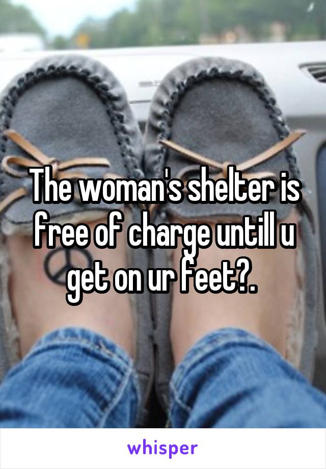 The woman's shelter is free of charge untill u get on ur feet?. 