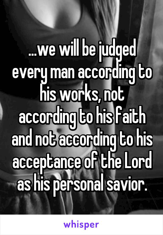 ...we will be judged every man according to his works, not according to his faith and not according to his acceptance of the Lord as his personal savior.