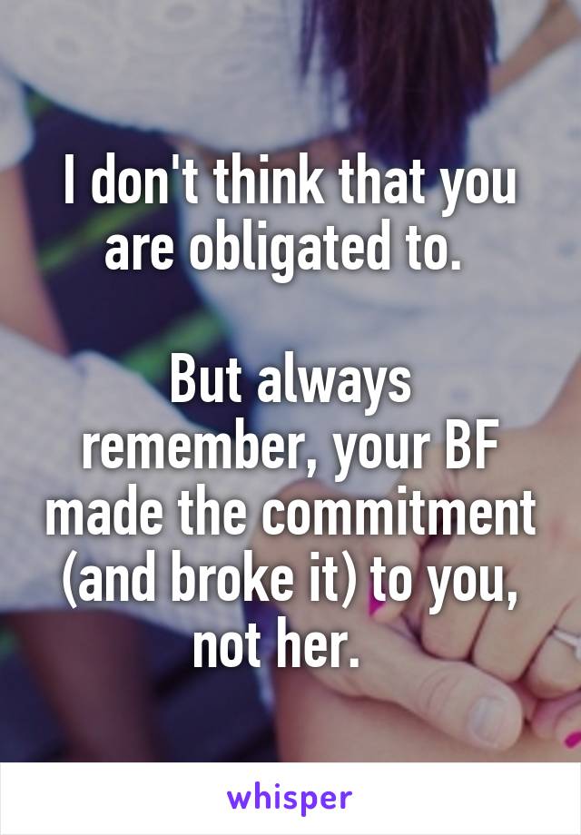 I don't think that you are obligated to. 

But always remember, your BF made the commitment (and broke it) to you, not her.  