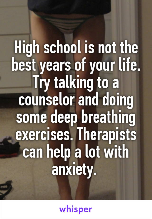 High school is not the best years of your life. Try talking to a counselor and doing some deep breathing exercises. Therapists can help a lot with anxiety. 