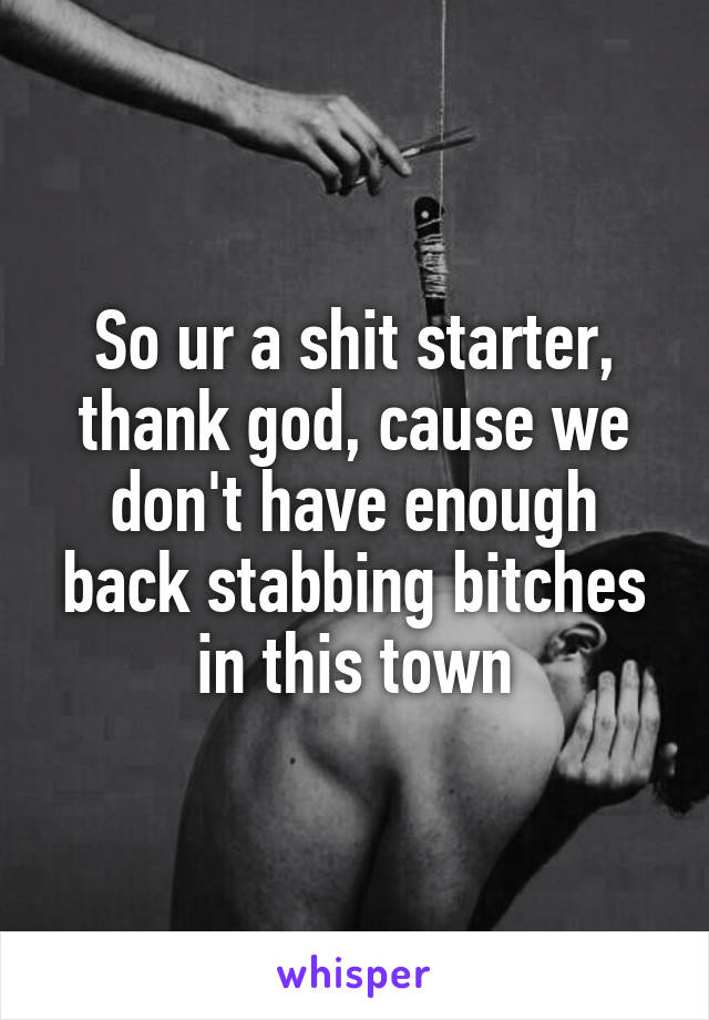 So ur a shit starter, thank god, cause we don't have enough back stabbing bitches in this town