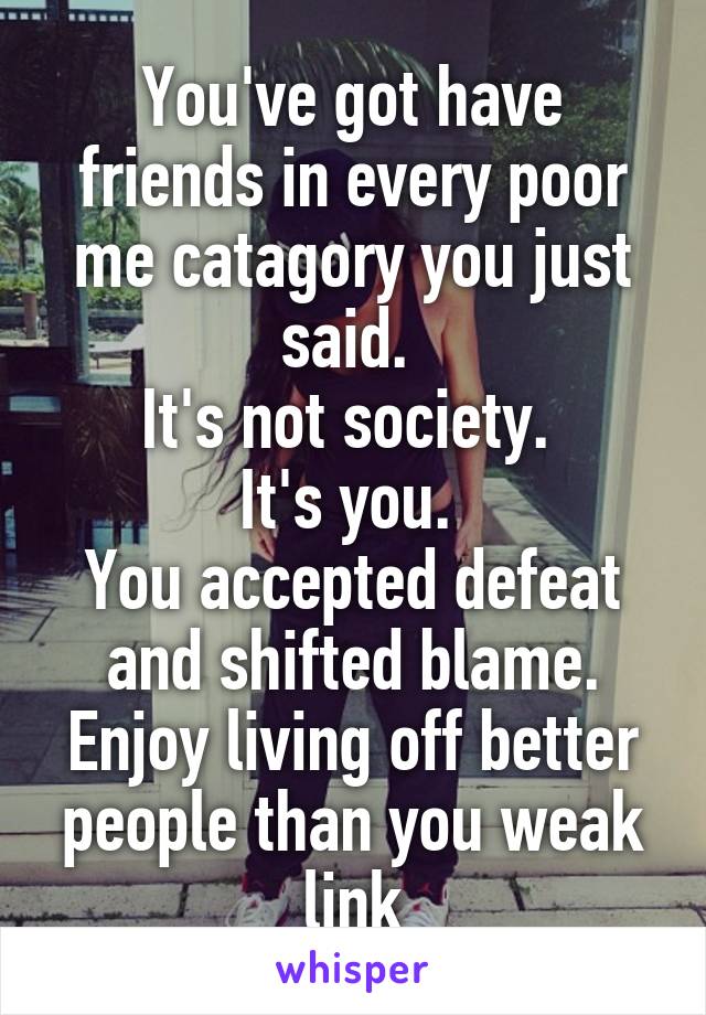 You've got have friends in every poor me catagory you just said. 
It's not society. 
It's you. 
You accepted defeat and shifted blame. Enjoy living off better people than you weak link